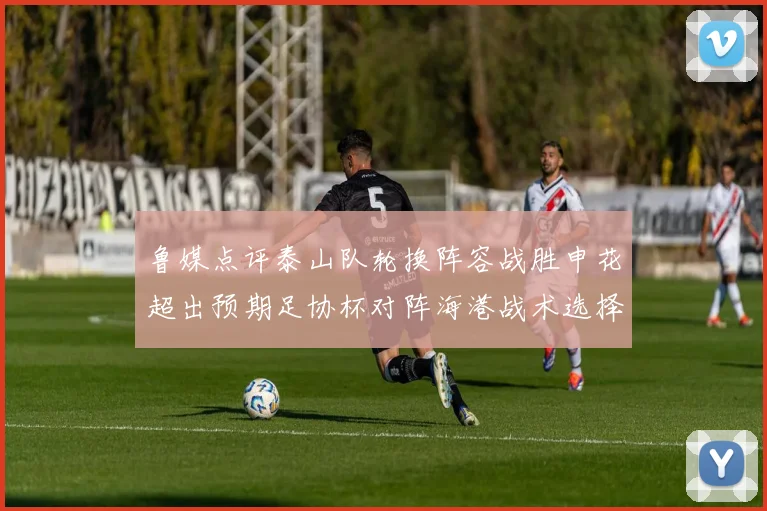 鲁媒点评泰山队轮换阵容战胜申花超出预期足协杯对阵海港战术选择更丰富