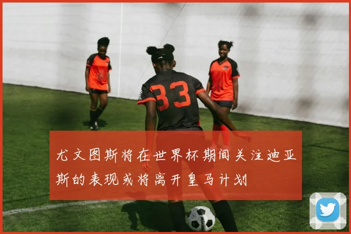 尤文图斯将在世界杯期间关注迪亚斯的表现或将离开皇马计划
