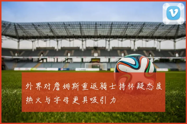 外界对詹姆斯重返骑士持怀疑态度热火与字母更具吸引力