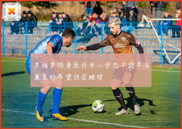 罗梅罗现身医疗中心步态不稳早日康复的希望仍在继续