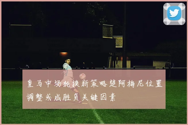 皇马中场轮换新策略楚阿梅尼位置调整或成胜负关键因素