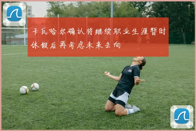 卡瓦哈尔确认将继续职业生涯暂时休假后再考虑未来去向