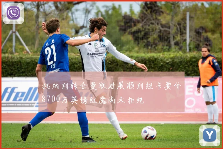 托纳利转会曼联进展顺利纽卡要价8700万英镑红魔尚未拒绝