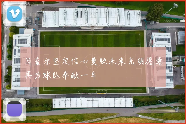 马奎尔坚定信心曼联未来光明愿意再为球队奉献一年