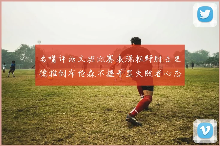 名嘴评论文班比赛表现粗野肘击里德推倒布伦森不握手显失败者心态