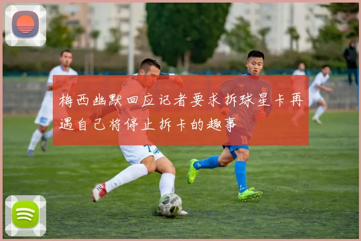 梅西幽默回应记者要求拆球星卡再遇自己将停止拆卡的趣事