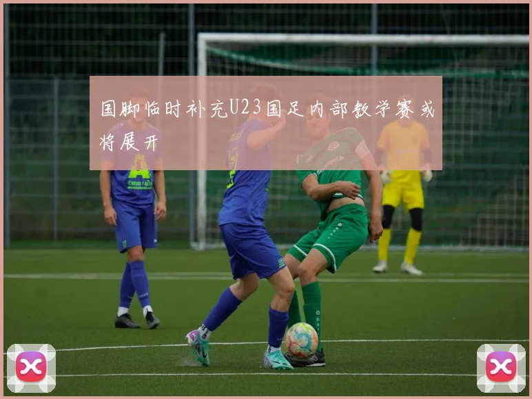 国脚临时补充U23国足内部教学赛或将展开