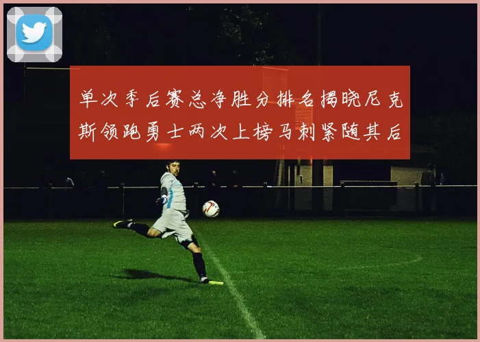单次季后赛总净胜分排名揭晓尼克斯领跑勇士两次上榜马刺紧随其后