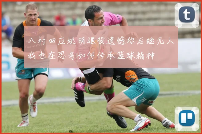 八村回应姚明退役遗憾称后继无人我也在思考如何传承篮球精神