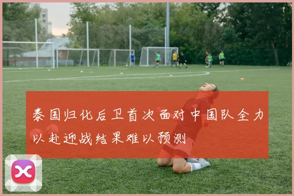 泰国归化后卫首次面对中国队全力以赴迎战结果难以预测