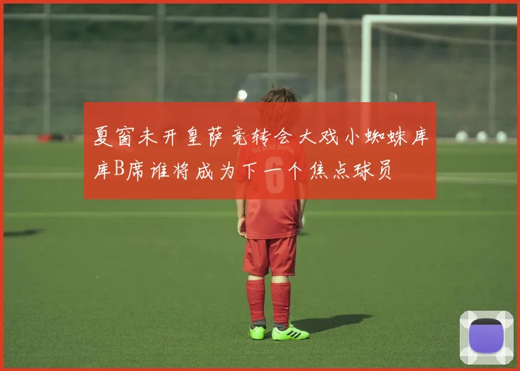 夏窗未开皇萨竞转会大戏小蜘蛛库库B席谁将成为下一个焦点球员