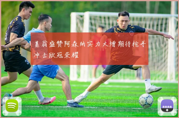 基翁盛赞阿森纳实力大增期待枪手冲击欧冠荣耀