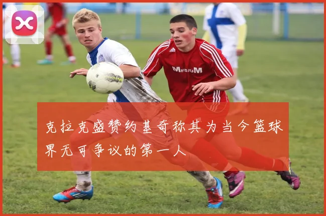 克拉克盛赞约基奇称其为当今篮球界无可争议的第一人