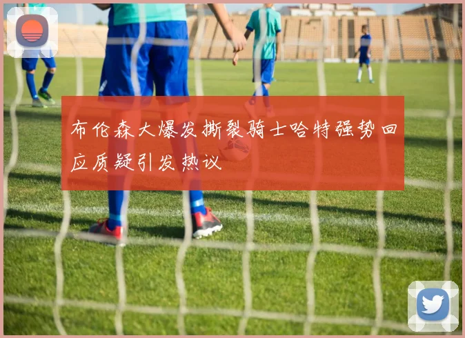 布伦森大爆发撕裂骑士哈特强势回应质疑引发热议