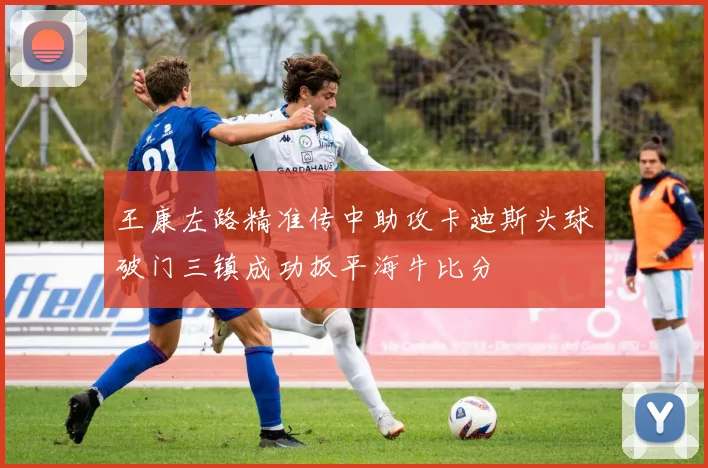 王康左路精准传中助攻卡迪斯头球破门三镇成功扳平海牛比分
